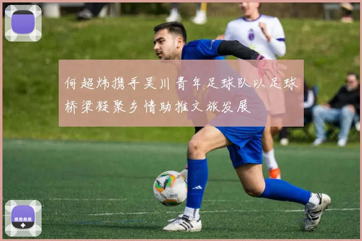 何超炜携手吴川青年足球队以足球桥梁凝聚乡情助推文旅发展