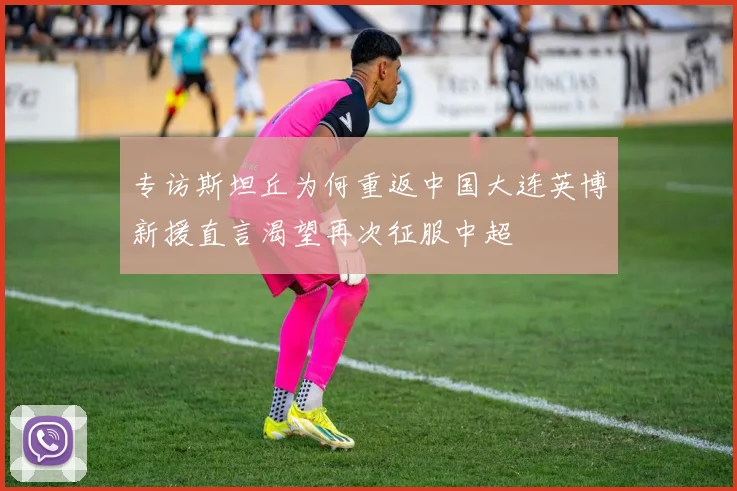 专访斯坦丘为何重返中国大连英博新援直言渴望再次征服中超