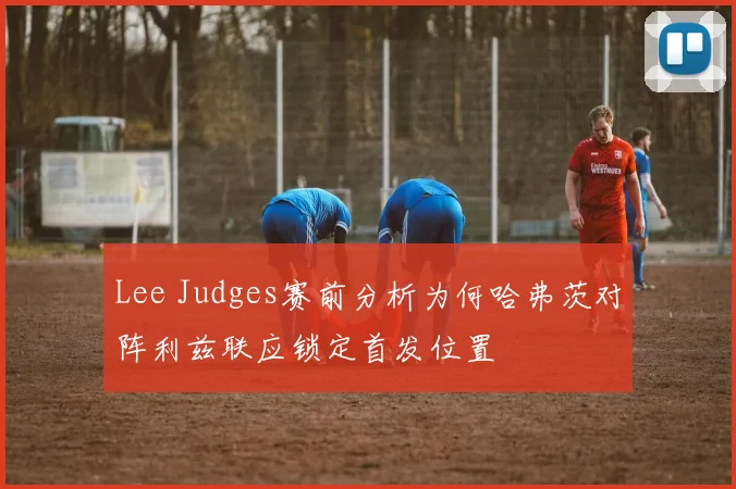 Lee Judges赛前分析为何哈弗茨对阵利兹联应锁定首发位置